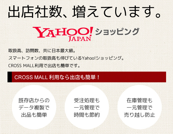 出店数、取扱高、商品数、どれを取っても圧倒的な伸長率！日本最大級のECモールYahoo!ショッピングに出店しよう！「CROSS MALL」ならデータ複製でヤフーショッピングへの出品が簡単！Yahoo!ショッピングの受注管理を一元で管理して時間節約！Yahoo!（ヤフー）の在庫管理を一元で管理して売り越し防止！